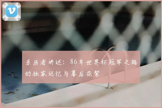亲历者讲述：86年世界杯冠军之路的独家记忆与幕后花絮