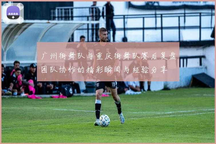 广州街舞队与重庆街舞队赛后复盘团队协作的精彩瞬间与经验分享