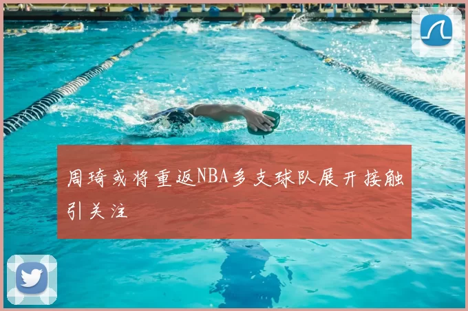 周琦或将重返NBA多支球队展开接触引关注