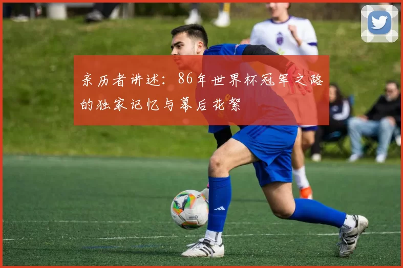 亲历者讲述：86年世界杯冠军之路的独家记忆与幕后花絮