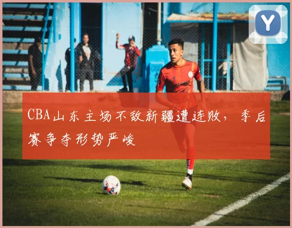 CBA山东主场不敌新疆遭连败，季后赛争夺形势严峻