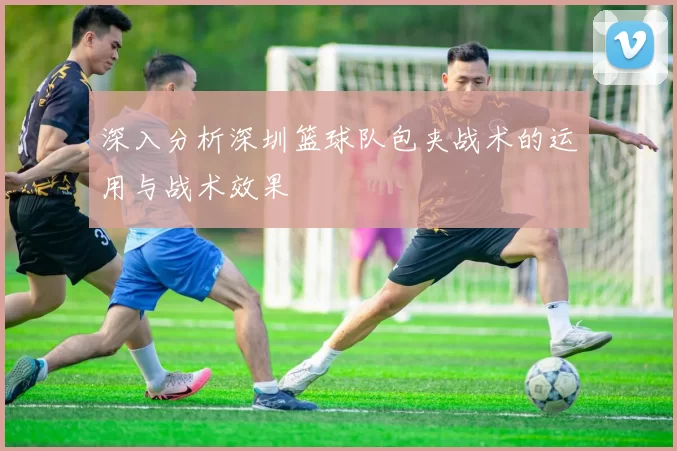 深入分析深圳篮球队包夹战术的运用与战术效果