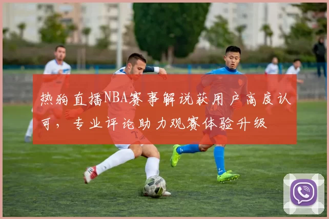 热狗直播NBA赛事解说获用户高度认可，专业评论助力观赛体验升级