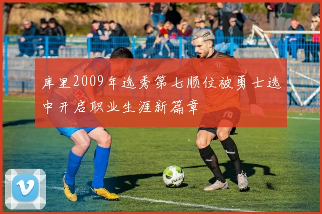 库里2009年选秀第七顺位被勇士选中开启职业生涯新篇章